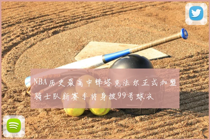NBA历史最高中锋塔克法尔正式加盟骑士队新赛季将身披99号球衣