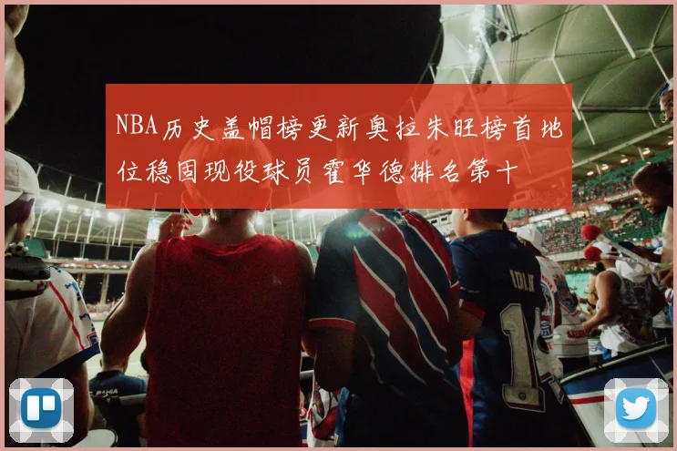 NBA历史盖帽榜更新奥拉朱旺榜首地位稳固现役球员霍华德排名第十