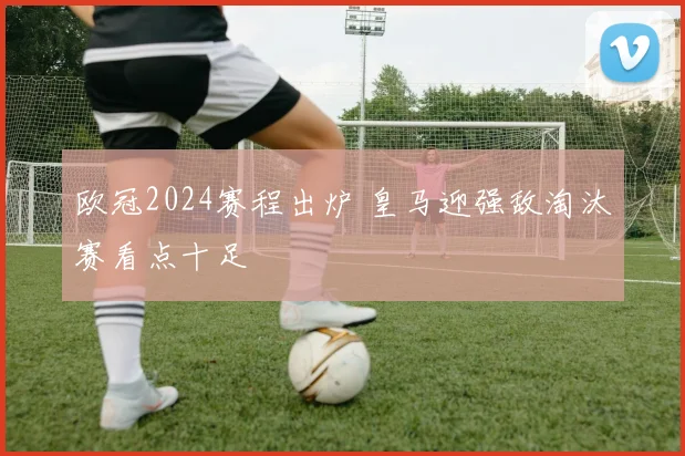 欧冠2024赛程出炉 皇马迎强敌淘汰赛看点十足