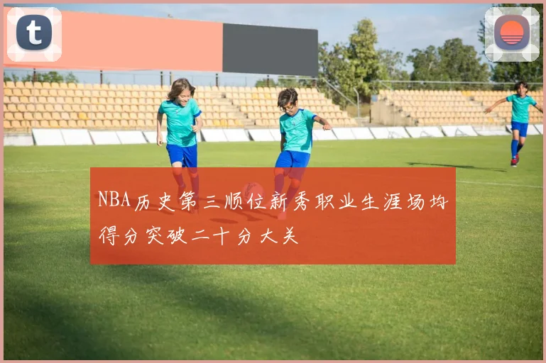 NBA历史第三顺位新秀职业生涯场均得分突破二十分大关