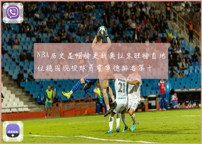 NBA历史盖帽榜更新奥拉朱旺榜首地位稳固现役球员霍华德排名第十