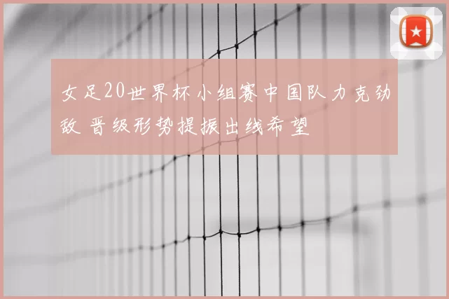 女足20世界杯小组赛中国队力克劲敌 晋级形势提振出线希望