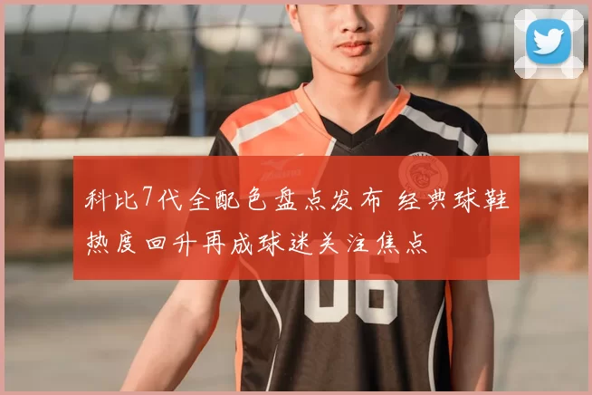 科比7代全配色盘点发布 经典球鞋热度回升再成球迷关注焦点