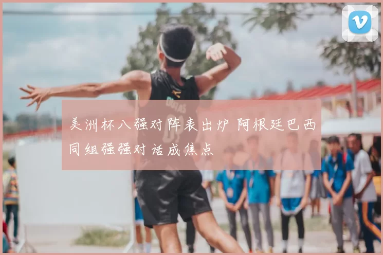 美洲杯八强对阵表出炉 阿根廷巴西同组强强对话成焦点