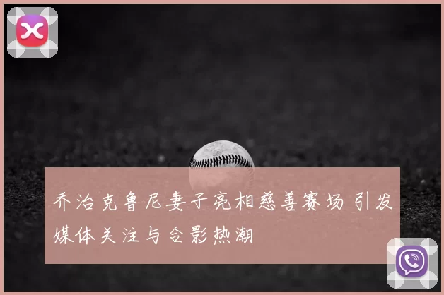 乔治克鲁尼妻子亮相慈善赛场 引发媒体关注与合影热潮