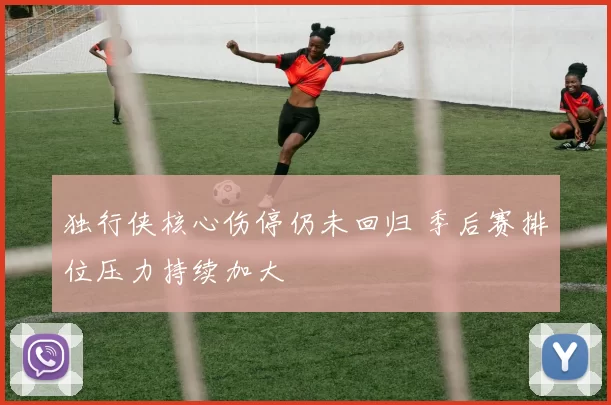 独行侠核心伤停仍未回归 季后赛排位压力持续加大