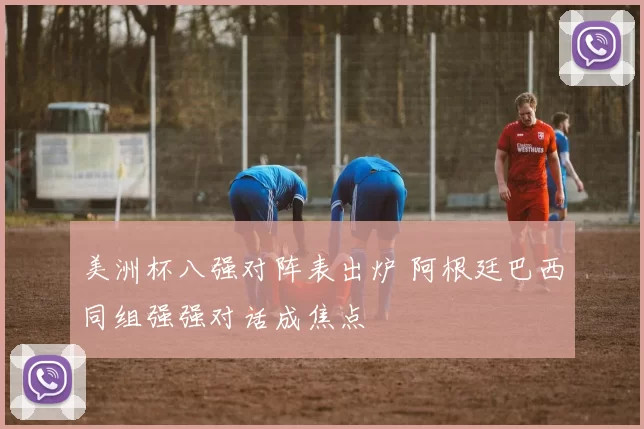 美洲杯八强对阵表出炉 阿根廷巴西同组强强对话成焦点