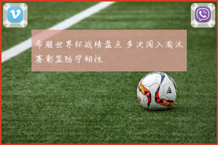 希腊世界杯战绩盘点 多次闯入淘汰赛彰显防守韧性