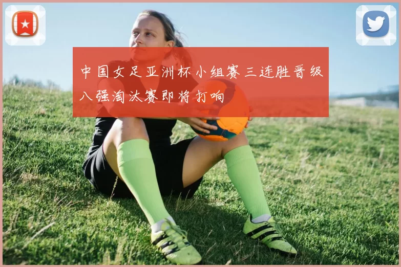 中国女足亚洲杯小组赛三连胜晋级八强淘汰赛即将打响