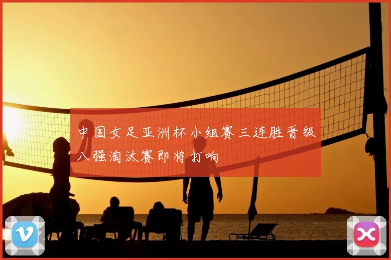中国女足亚洲杯小组赛三连胜晋级八强淘汰赛即将打响