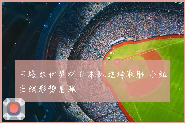 卡塔尔世界杯日本队逆转取胜 小组出线形势看涨