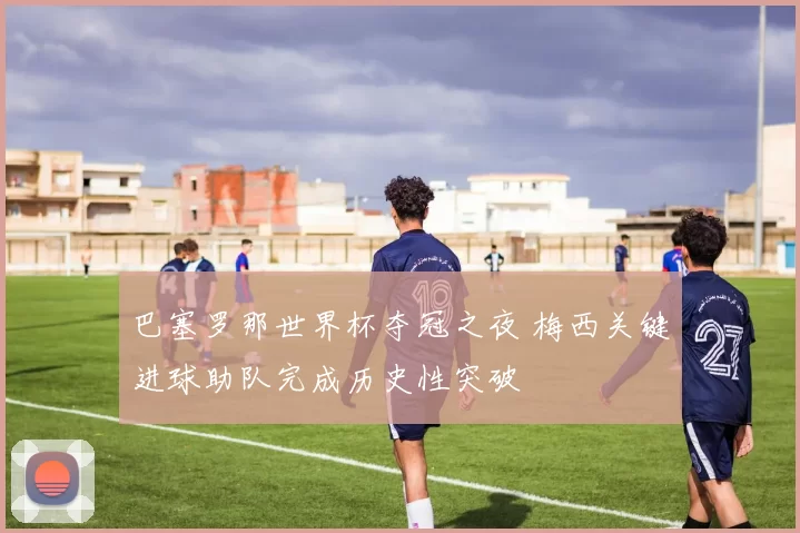 巴塞罗那世界杯夺冠之夜 梅西关键进球助队完成历史性突破