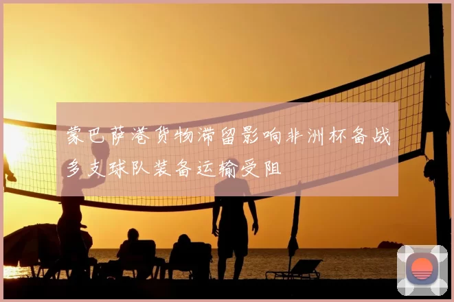 蒙巴萨港货物滞留影响非洲杯备战多支球队装备运输受阻