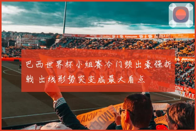 巴西世界杯小组赛冷门频出豪强折戟 出线形势突变成最大看点