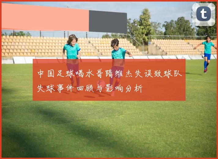 中国足球喝水哥隋维杰失误致球队失球事件回顾与影响分析
