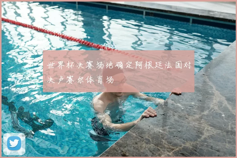 世界杯决赛场地确定阿根廷法国对决卢赛尔体育场