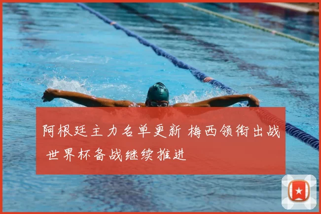 阿根廷主力名单更新 梅西领衔出战 世界杯备战继续推进