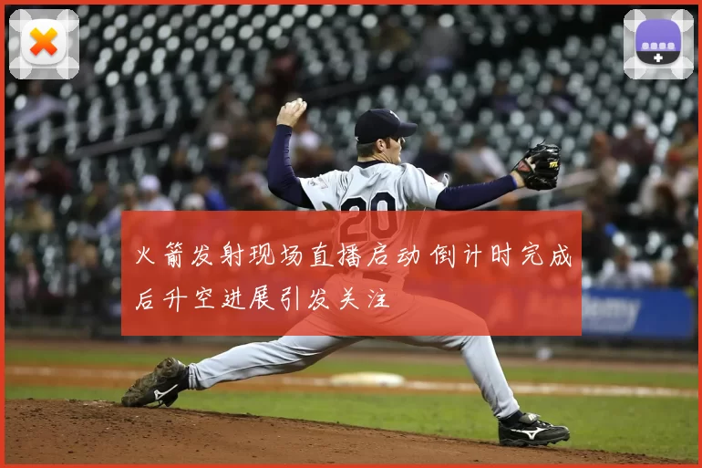 火箭发射现场直播启动 倒计时完成后升空进展引发关注