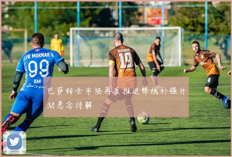 巴萨转会市场再度推进锋线补强计划悬念待解