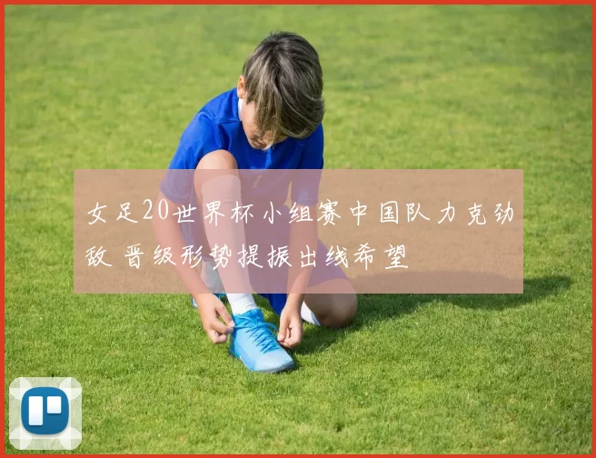 女足20世界杯小组赛中国队力克劲敌 晋级形势提振出线希望