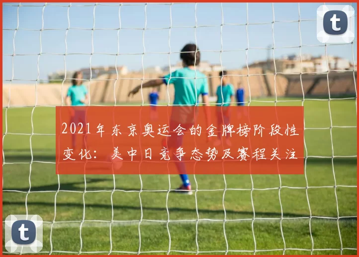 2021年东京奥运会的金牌榜阶段性变化：美中日竞争态势及赛程关注点