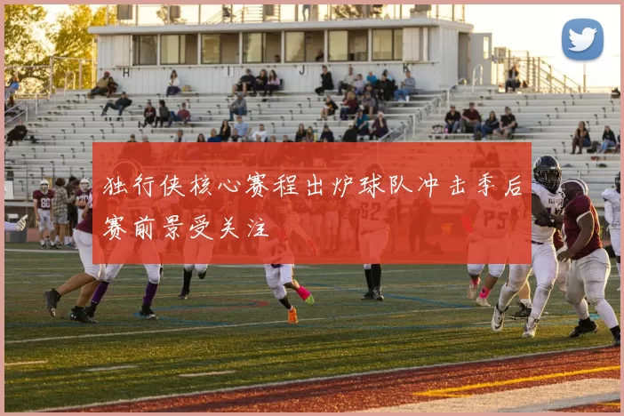 独行侠核心赛程出炉球队冲击季后赛前景受关注