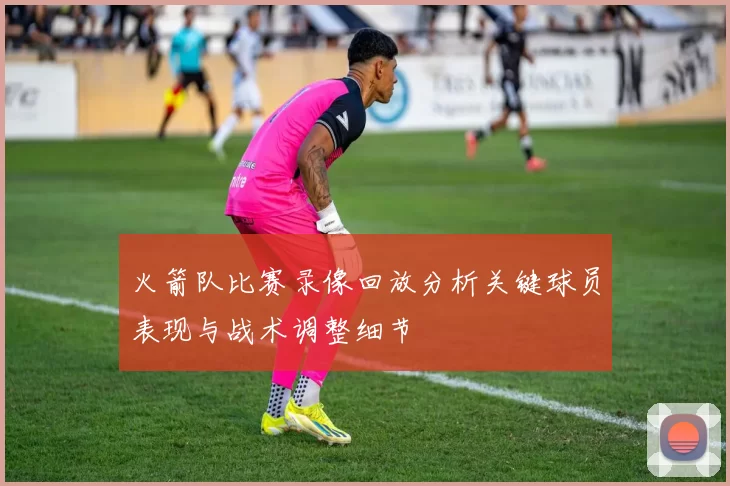 火箭队比赛录像回放分析关键球员表现与战术调整细节