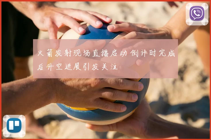 火箭发射现场直播启动 倒计时完成后升空进展引发关注