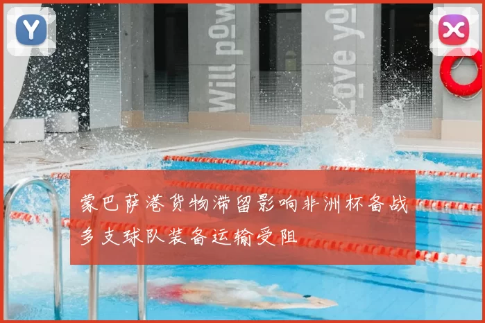 蒙巴萨港货物滞留影响非洲杯备战多支球队装备运输受阻
