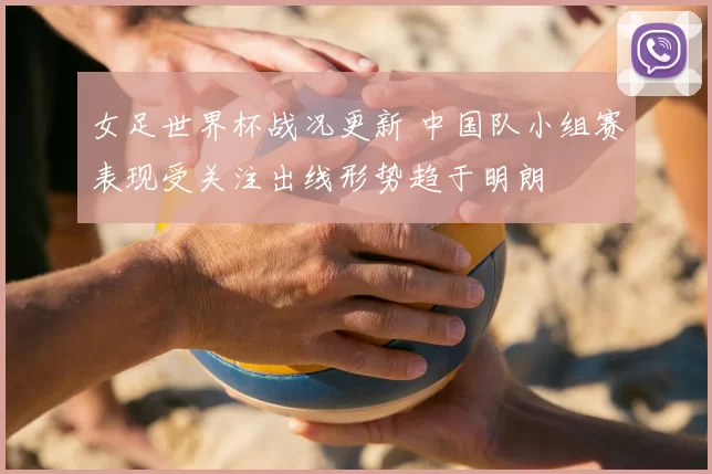 女足世界杯战况更新 中国队小组赛表现受关注出线形势趋于明朗