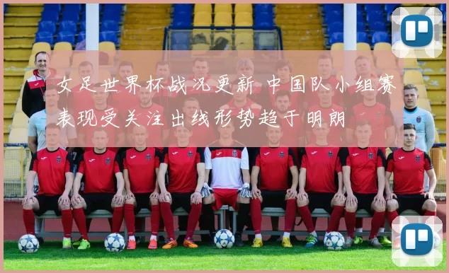 女足世界杯战况更新 中国队小组赛表现受关注出线形势趋于明朗