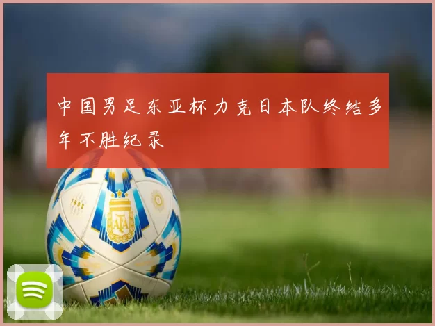 中国男足东亚杯力克日本队终结多年不胜纪录