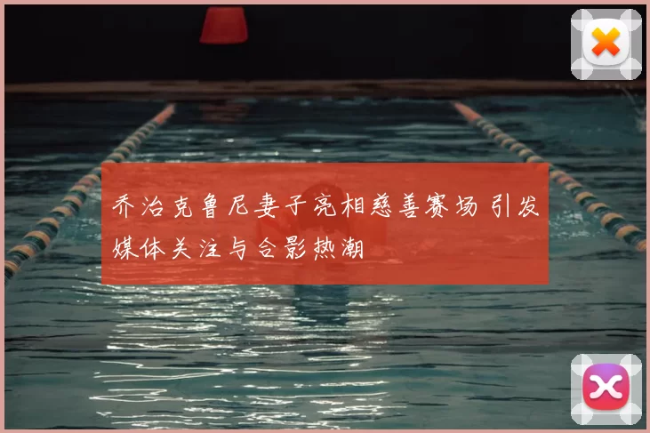 乔治克鲁尼妻子亮相慈善赛场 引发媒体关注与合影热潮