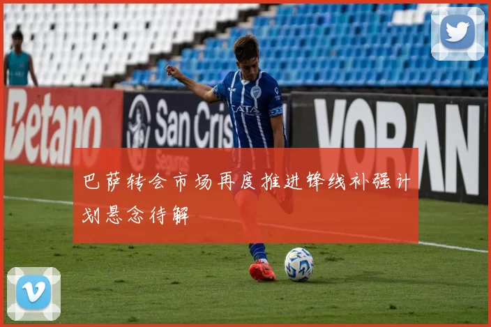 巴萨转会市场再度推进锋线补强计划悬念待解