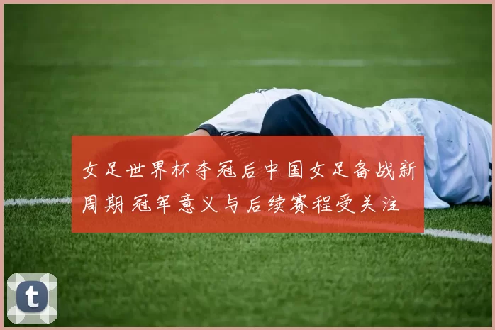 女足世界杯夺冠后中国女足备战新周期 冠军意义与后续赛程受关注