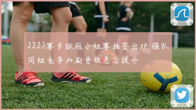 2223赛季欧冠小组赛抽签出炉 强队同组竞争加剧晋级悬念提升