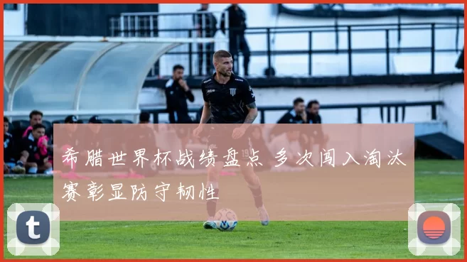 希腊世界杯战绩盘点 多次闯入淘汰赛彰显防守韧性