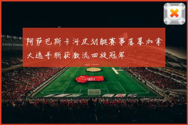 阿萨巴斯卡河皮划艇赛事落幕加拿大选手斩获激流回旋冠军