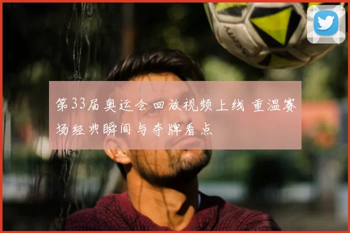 第33届奥运会回放视频上线 重温赛场经典瞬间与夺牌看点