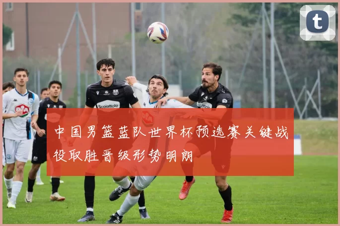 中国男篮蓝队世界杯预选赛关键战役取胜晋级形势明朗