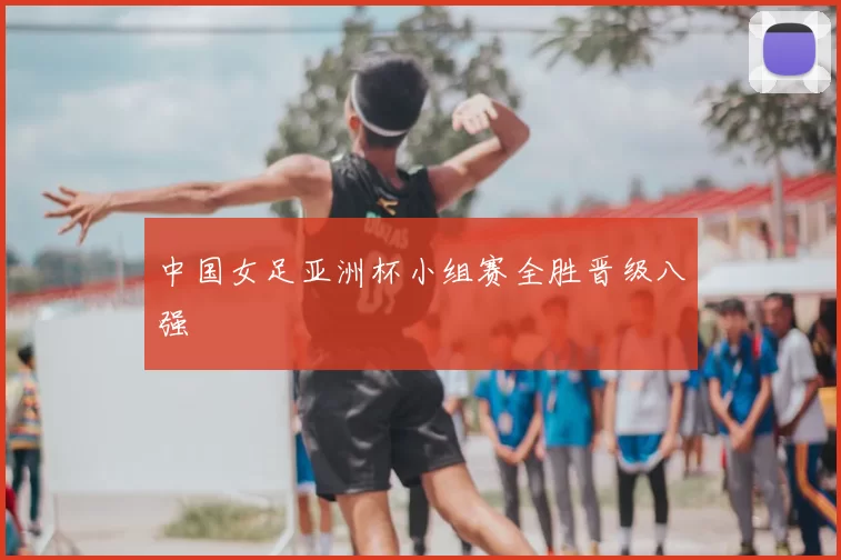 中国女足亚洲杯小组赛全胜晋级八强