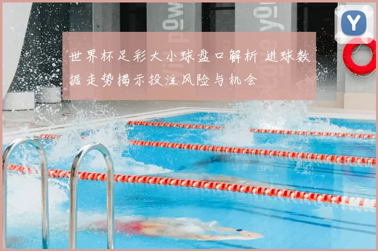世界杯足彩大小球盘口解析 进球数据走势揭示投注风险与机会
