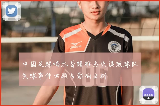 中国足球喝水哥隋维杰失误致球队失球事件回顾与影响分析