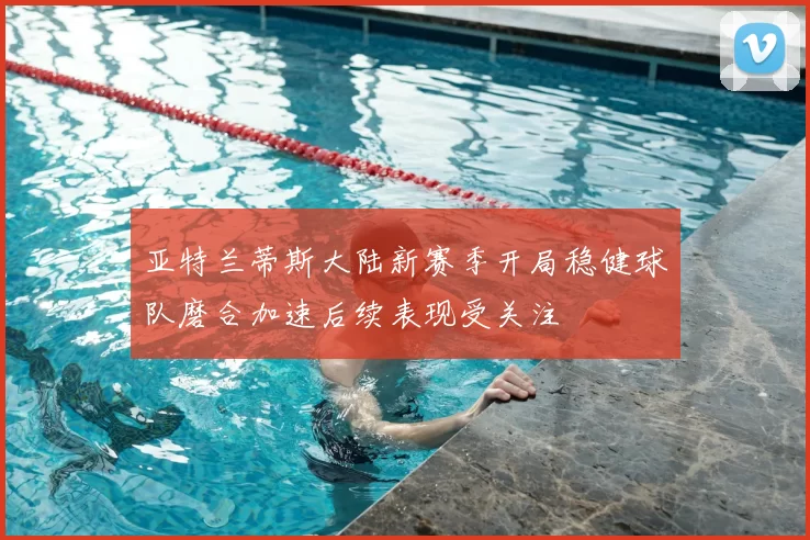 亚特兰蒂斯大陆新赛季开局稳健球队磨合加速后续表现受关注