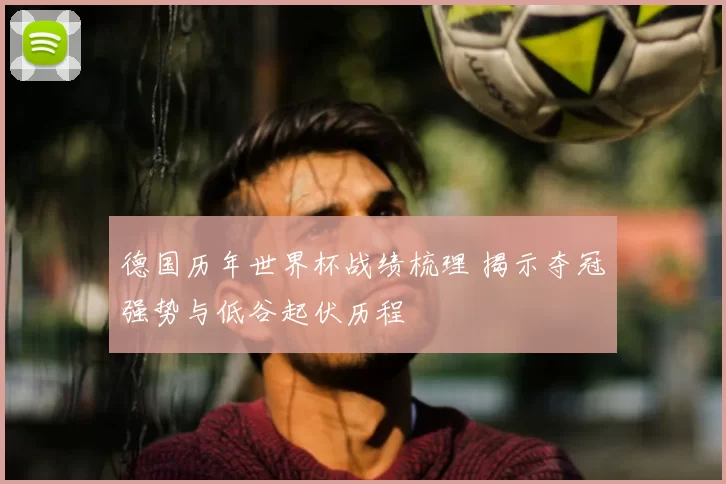 德国历年世界杯战绩梳理 揭示夺冠强势与低谷起伏历程